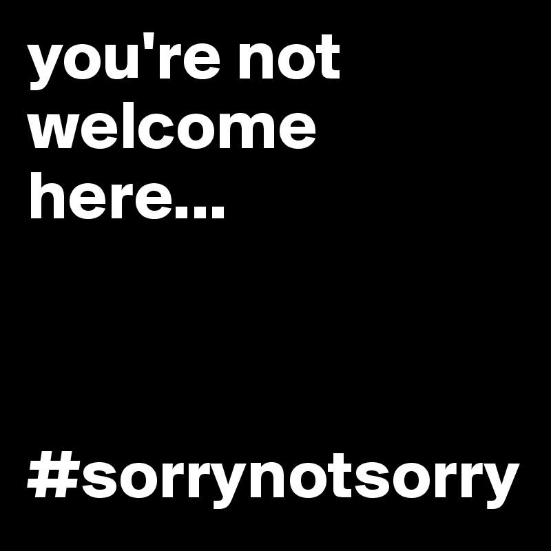 you-re-not-welcome-here-sorrynotsorry
